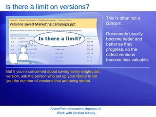 Is there a limit on versions?
                                                              This is often not a
                                                              concern.

                                                              Documents usually
                                                              become better and
                                                              better as they
                                                              progress, so the
                                                              oldest versions
                                                              become less valuable.

But if you’re concerned about saving every single past
version, ask the person who set up your library to tell
you the number of versions that are being stored.




                         SharePoint document libraries III:
                            Work with version history
 