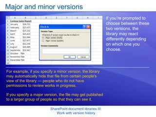 Major and minor versions
                                                               If you’re prompted to
                                                               choose between these
                                                               two versions, the
                                                               library may react
                                                               differently depending
                                                               on which one you
                                                               choose.




For example, if you specify a minor version, the library
may automatically hide that file from certain people's
view of the library — people who do not have
permissions to review works in progress.

If you specify a major version, the file may get published
to a larger group of people so that they can see it.

                          SharePoint document libraries III:
                             Work with version history
 
