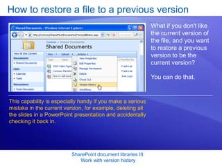 How to restore a file to a previous version
                                                               What if you don't like
                                                               the current version of
                                                               the file, and you want
                                                               to restore a previous
                                                               version to be the
                                                               current version?

                                                               You can do that.


This capability is especially handy if you make a serious
mistake in the current version, for example, deleting all
the slides in a PowerPoint presentation and accidentally
checking it back in.




                          SharePoint document libraries III:
                             Work with version history
 
