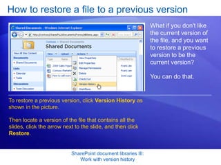 How to restore a file to a previous version
                                                                What if you don't like
                                                                the current version of
                                                                the file, and you want
                                                                to restore a previous
                                                                version to be the
                                                                current version?

                                                                You can do that.


To restore a previous version, click Version History as
shown in the picture.

Then locate a version of the file that contains all the
slides, click the arrow next to the slide, and then click
Restore.


                           SharePoint document libraries III:
                              Work with version history
 