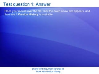 Test question 1: Answer
Place your mouse over the file, click the down arrow that appears, and
then see if Version History is available.




                      SharePoint document libraries III:
                         Work with version history
 