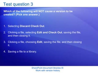 Test question 3
Which of the following will NOT cause a version to be
created? (Pick one answer.)



1. Selecting Discard Check Out.

2. Clicking a file, selecting Edit and Check Out, saving the file,
   and then closing it.

3. Clicking a file, choosing Edit, saving the file, and then closing
   it.

4. Saving a file to a library.




                         SharePoint document libraries III:
                            Work with version history
 