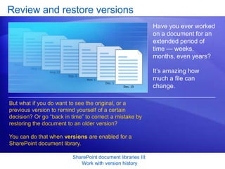 Review and restore versions
                                                              Have you ever worked
                                                              on a document for an
                                                              extended period of
                                                              time — weeks,
                                                              months, even years?

                                                              It’s amazing how
                                                              much a file can
                                                              change.

But what if you do want to see the original, or a
previous version to remind yourself of a certain
decision? Or go “back in time” to correct a mistake by
restoring the document to an older version?

You can do that when versions are enabled for a
SharePoint document library.

                         SharePoint document libraries III:
                            Work with version history
 