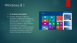 Windows 8.1
Un arranque más rápido
El botón de Inicio vuelve al
escritorio. Simplemente desliza el
dedo o haz clic para acceder a la
pantalla Inicio. O si lo prefieres,
ahora ya puedes ir directamente
al escritorio en cuanto lo
enciendes, usar el mismo fondo en
la pantalla Inicio y en el escritorio,
así como ver todas tus apps a la
vez con el nuevo visor de apps.