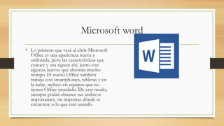 Microsoft word
• Lo primero que verá al abrir Microsoft
Office es una apariencia nueva y
ordenada, pero las características que
conoce y usa siguen ahí, junto con
algunas nuevas que ahorran mucho
tiempo. El nuevo Office también
trabaja con smartphones, tabletas y en
la nube, incluso en equipos que no
tienen Office instalado. De este modo,
siempre podrá obtener sus archivos
importantes, sin importar dónde se
encuentre o lo que esté usando