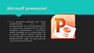 Microsoft powerpoint
Es un programa diseñado para hacer
presentaciones con texto
esquematizado, así como presentaciones
en diapositivas, animaciones de texto e
imágenes prediseñadas o importadas
desde imágenes de la computadora. Se
le pueden aplicar distintos diseños de
fuente, plantilla y animación. Este tipo de
presentaciones suelen ser más prácticas
que las de Microsoft Word.