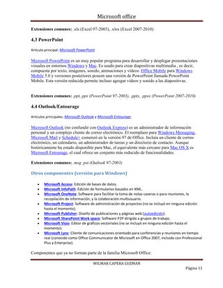Microsoft office
WILMAR CAPERA GUZMAN
Página 11
Extensiones comunes: .xls (Excel 97-2003), .xlsx (Excel 2007-2010)
4.3 PowerPoint
Artículo principal: Microsoft PowerPoint
Microsoft PowerPoint es un muy popular programa para desarrollar y desplegar presentaciones
visuales en entornos Windows y Mac. Es usado para crear diapositivas multimedia , es decir,
compuesta por texto, imágenes, sonido, animaciones y vídeos. Office Mobile para Windows
Mobile 5.0 y versiones posteriores poseen una versión de PowerPoint llamada PowerPoint
Mobile. Esta versión reducida permite incluso agregar vídeos y sonido a las diapositivas.
Extensiones comunes: .ppt, pps (PowerPoint 97-2003), .pptx, .ppsx (PowerPoint 2007-2010)
4.4 Outlook/Entourage
Artículos principales: Microsoft Outlook y Microsoft Entourage.
Microsoft Outlook (no confundir con Outlook Express) es un administrador de información
personal y un complejo cliente de correo electrónico. El reemplazo para Windows Messaging,
Microsoft Mail y Schedule+ comenzó en la versión 97 de Office. Incluía un cliente de correo
electrónico, un calendario, un administrador de tareas y un directorio de contacto. Aunque
históricamente ha estado disponible para Mac, el equivalente más cercano para Mac OS X es
Microsoft Entourage, el cual ofrece un conjunto más reducido de funcionalidades.
Extensiones comunes: .msg .pst (Outlook 97-2003)
Otros componentes (versión para Windows)
 Microsoft Access: Edición de bases de datos.
 Microsoft InfoPath: Edición de formularios basados en XML.
 Microsoft OneNote: Software para facilitar la toma de notas caseras o para reuniones, la
recopilación de información, y la colaboración multiusuario.
 Microsoft Project: Software de administración de proyectos (no se incluyó en ninguna edición
hasta el momento).
 Microsoft Publisher: Diseño de publicaciones y páginas web (autoedición).
 Microsoft SharePoint Work space: Software P2P dirigida a grupos de trabajo.
 Microsoft Visio: Editor de gráficos vectoriales (no se incluyó en ninguna edición hasta el
momento).
 Microsoft Lync: Cliente de comunicaciones orientado para conferencias y reuniones en tiempo
real (conocido como Office Communicator de Microsoft en Office 2007, incluido con Professional
Plus y Enterprise).
Componentes que ya no forman parte de la familia Microsoft Office:
 