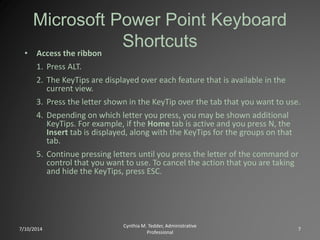 Microsoft Power Point Keyboard
Shortcuts
• Access the ribbon
1. Press ALT.
2. The KeyTips are displayed over each feature that is available in the
current view.
3. Press the letter shown in the KeyTip over the tab that you want to use.
4. Depending on which letter you press, you may be shown additional
KeyTips. For example, if the Home tab is active and you press N, the
Insert tab is displayed, along with the KeyTips for the groups on that
tab.
5. Continue pressing letters until you press the letter of the command or
control that you want to use. To cancel the action that you are taking
and hide the KeyTips, press ESC.
7/10/2014
Cynthia M. Tedder, Administrative
Professional
7
 