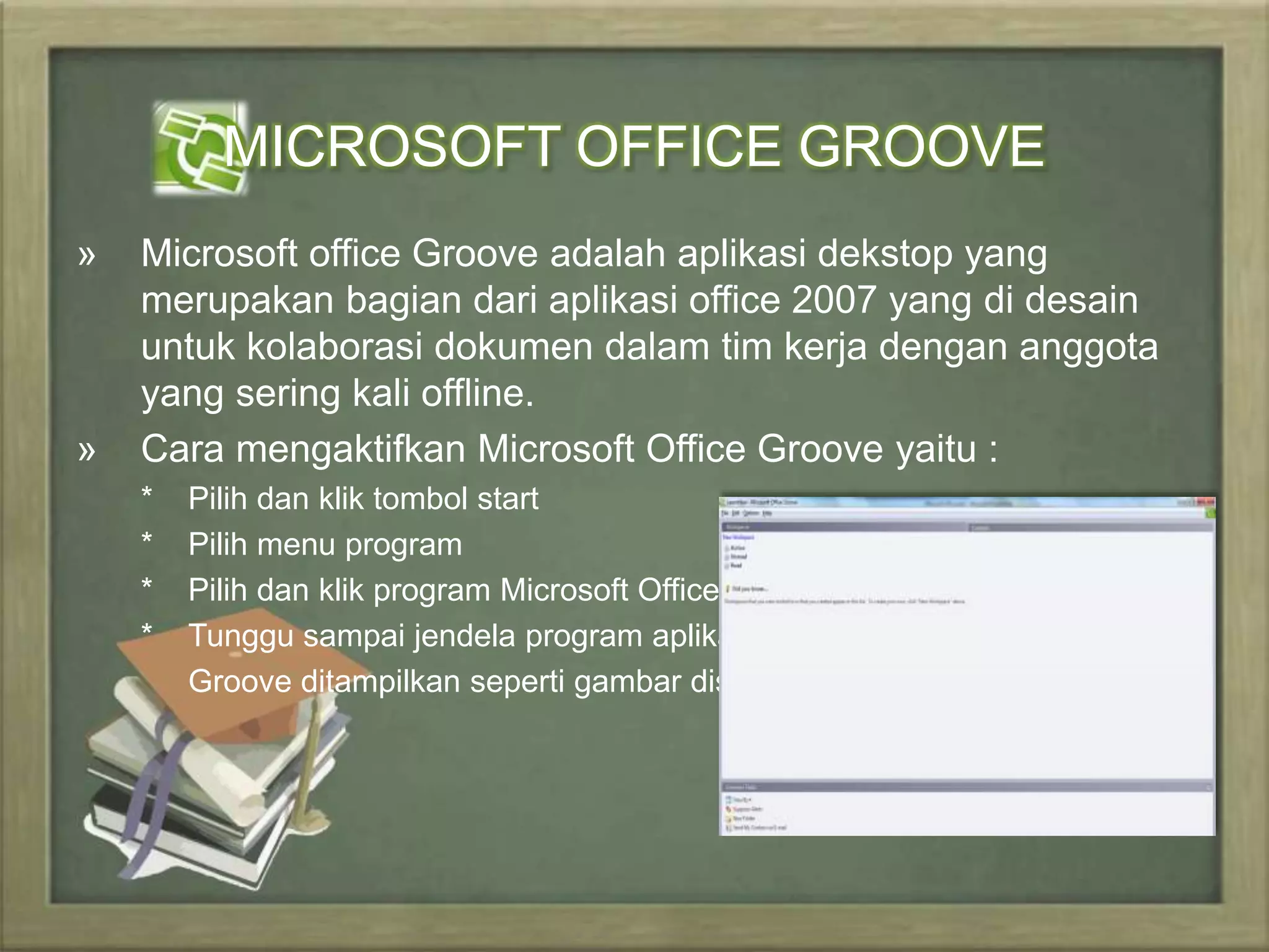 MICROSOFT OFFICE GROOVE 
» Microsoft office Groove adalah aplikasi dekstop yang 
merupakan bagian dari aplikasi office 2007 yang di desain 
untuk kolaborasi dokumen dalam tim kerja dengan anggota 
yang sering kali offline. 
» Cara mengaktifkan Microsoft Office Groove yaitu : 
* Pilih dan klik tombol start 
* Pilih menu program 
* Pilih dan klik program Microsoft Office Groove 
* Tunggu sampai jendela program aplikasi Ms. 
Groove ditampilkan seperti gambar disamping. 
 