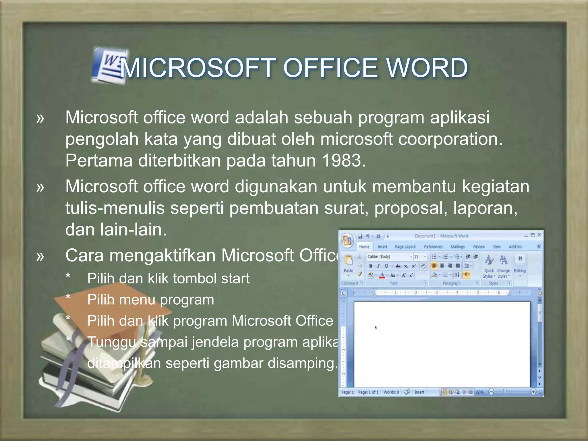 MICROSOFT OFFICE WORD 
» Microsoft office word adalah sebuah program aplikasi 
pengolah kata yang dibuat oleh microsoft coorporation. 
Pertama diterbitkan pada tahun 1983. 
» Microsoft office word digunakan untuk membantu kegiatan 
tulis-menulis seperti pembuatan surat, proposal, laporan, 
dan lain-lain. 
» Cara mengaktifkan Microsoft Office Word yaitu : 
* Pilih dan klik tombol start 
* Pilih menu program 
* Pilih dan klik program Microsoft Office Word 
* Tunggu sampai jendela program aplikasi word 
ditampilkan seperti gambar disamping. 
 