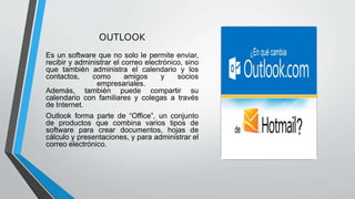 OUTLOOK
Es un software que no solo le permite enviar,
recibir y administrar el correo electrónico, sino
que también administra el calendario y los
contactos, como amigos y socios
empresariales.
Además, también puede compartir su
calendario con familiares y colegas a través
de Internet.
Outlook forma parte de “Office”, un conjunto
de productos que combina varios tipos de
software para crear documentos, hojas de
cálculo y presentaciones, y para administrar el
correo electrónico.
 