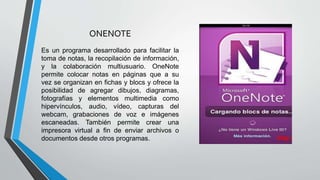 ONENOTE
Es un programa desarrollado para facilitar la
toma de notas, la recopilación de información,
y la colaboración multiusuario. OneNote
permite colocar notas en páginas que a su
vez se organizan en fichas y blocs y ofrece la
posibilidad de agregar dibujos, diagramas,
fotografías y elementos multimedia como
hipervínculos, audio, vídeo, capturas del
webcam, grabaciones de voz e imágenes
escaneadas. También permite crear una
impresora virtual a fin de enviar archivos o
documentos desde otros programas.
 