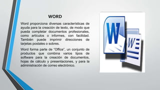 WORD
Word proporciona diversas características de
ayuda para la creación de texto, de modo que
pueda completar documentos profesionales,
como artículos o informes, con facilidad.
También puede imprimir direcciones de
tarjetas postales o sobres.
Word forma parte de “Office”, un conjunto de
productos que combina varios tipos de
software para la creación de documentos,
hojas de cálculo y presentaciones, y para la
administración de correo electrónico.
 
