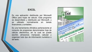 EXCEL
Es una aplicación distribuida por Microsoft
Office para hojas de cálculo. Este programa
es desarrollado y distribuido por Microsoft, y
es utilizado normalmente en tareas
financieras y contables.
Es una herramienta ofimática perteneciente al
conjunto de programas denominados hoja de
cálculo electrónica, en la cual se puede
escribir, almacenar, manipular, calcular y
organizar todo tipo de información numérico o
de texto.
 