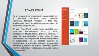 POWER POINT
Es un programa de presentación desarrollado por
la empresa Microsoft para sistemas
operativos Microsoft Windows y Mac OS,
ampliamente usado en distintos campos como la
enseñanza, negocios, etc.
Al usar PowerPoint, puede crear pantallas que
incorporan efectivamente texto y fotos,
ilustraciones, dibujos, tablas, gráficos y películas, y
pasar de una diapositiva a otra como en una
presentación con diapositivas. Puede animar texto
e ilustraciones en la pantalla usando la
característica de animación, así como agregar una
narración y efectos de sonido. También, puede
imprimir materiales y distribuirlos mientras realiza
la presentación.
 