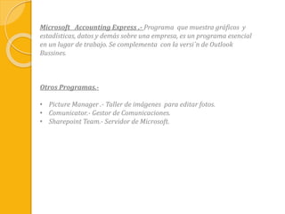 Microsoft Accounting Express .- Programa que muestra gráficos y
estadísticas, datos y demás sobre una empresa, es un programa esencial
en un lugar de trabajo. Se complementa con la versi´n de Outlook
Bussines.
Otros Programas.-
• Picture Manager .- Taller de imágenes para editar fotos.
• Comunicator.- Gestor de Comunicaciones.
• Sharepoint Team.- Servidor de Microsoft.
 