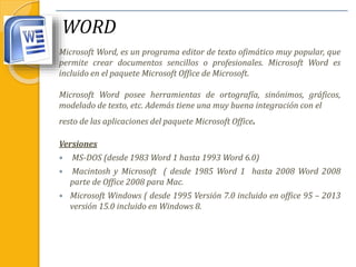 WORD
Microsoft Word, es un programa editor de texto ofimático muy popular, que
permite crear documentos sencillos o profesionales. Microsoft Word es
incluido en el paquete Microsoft Office de Microsoft.
Microsoft Word posee herramientas de ortografía, sinónimos, gráficos,
modelado de texto, etc. Además tiene una muy buena integración con el
resto de las aplicaciones del paquete Microsoft Office.
Versiones
 MS-DOS (desde 1983 Word 1 hasta 1993 Word 6.0)
 Macintosh y Microsoft ( desde 1985 Word 1 hasta 2008 Word 2008
parte de Office 2008 para Mac.
 Microsoft Windows ( desde 1995 Versión 7.0 incluido en office 95 – 2013
versión 15.0 incluido en Windows 8.
 