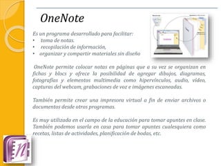 OneNote
Es un programa desarrollado para facilitar:
• toma de notas.
• recopilación de información,
• organizar y compartir materiales sin diseño
OneNote permite colocar notas en páginas que a su vez se organizan en
fichas y blocs y ofrece la posibilidad de agregar dibujos, diagramas,
fotografías y elementos multimedia como hipervínculos, audio, vídeo,
capturas del webcam, grabaciones de voz e imágenes escaneadas.
También permite crear una impresora virtual a fin de enviar archivos o
documentos desde otros programas.
Es muy utilizada en el campo de la educación para tomar apuntes en clase.
También podemos usarla en casa para tomar apuntes cualesquiera como
recetas, listas de actividades, planificación de bodas, etc.
 