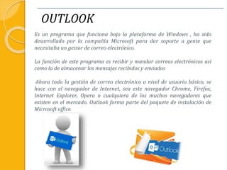 OUTLOOK
Es un programa que funciona bajo la plataforma de Windows , ha sido
desarrollado por la compañía Microsoft para dar soporte a gente que
necesitaba un gestor de correo electrónico.
La función de este programa es recibir y mandar correos electrónicos así
como la de almacenar los mensajes recibidos y enviados
Ahora toda la gestión de correo electrónico a nivel de usuario básico, se
hace con el navegador de Internet, sea este navegador Chrome, Firefox,
Internet Explorer, Opera o cualquiera de los muchos navegadores que
existen en el mercado. Outlook forma parte del paquete de instalación de
Microsoft office.
 