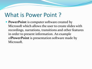 What is Power Point ?
 PowerPoint is computer software created by
Microsoft which allows the user to create slides with
recordings, narrations, transitions and other features
in order to present information. An example
ofPowerPoint is presentation software made by
Microsoft.
 