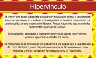 En PowerPoint, tienes la habilidad de crear un vínculo a una página, a una dirección
de correo electrónico, a un archivo, a otra diapositiva en la misma presentación o a
una diapositiva en una presentación diferente. Puedes hacer todo esto, usando dos
herramientas: hipervínculo y acción.
En esta lección, aprenderás a insertar un hipervínculo usando texto y objetos.
Además, aprenderás a insertar una acción.
Un hipervínculo es la conexión de una diapositiva a una página web, a una dirección
de correo electrónico, a otra diapositiva o a un archivo. Textos u objetos, como
imágenes y formas, pueden ser formateadas como un hipervínculo.
 