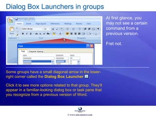 Dialog Box Launchers in groups
At first glance, you
may not see a certain
command from a
previous version.
Fret not.
Some groups have a small diagonal arrow in the lower-
right corner called the Dialog Box Launcher .
Click it to see more options related to that group. They’ll
appear in a familiar-looking dialog box or task pane that
you recognize from a previous version of Word.
© www.asia-masters.com
 