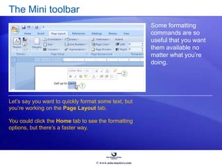 The Mini toolbar
Some formatting
commands are so
useful that you want
them available no
matter what you’re
doing.
Let’s say you want to quickly format some text, but
you’re working on the Page Layout tab.
You could click the Home tab to see the formatting
options, but there’s a faster way.
© www.asia-masters.com
 