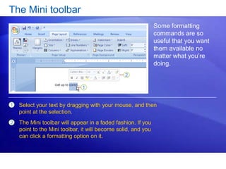 The Mini toolbar
Some formatting
commands are so
useful that you want
them available no
matter what you’re
doing.
1
2
Select your text by dragging with your mouse, and then
point at the selection.
The Mini toolbar will appear in a faded fashion. If you
point to the Mini toolbar, it will become solid, and you
can click a formatting option on it.
 