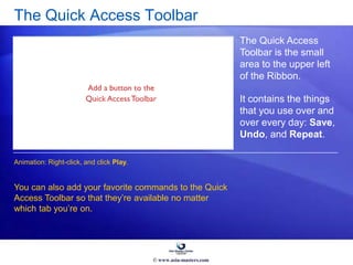 The Quick Access Toolbar
The Quick Access
Toolbar is the small
area to the upper left
of the Ribbon.
It contains the things
that you use over and
over every day: Save,
Undo, and Repeat.
You can also add your favorite commands to the Quick
Access Toolbar so that they’re available no matter
which tab you’re on.
Animation: Right-click, and click Play.
© www.asia-masters.com
 
