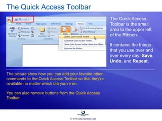 The Quick Access Toolbar
The Quick Access
Toolbar is the small
area to the upper left
of the Ribbon.
The picture show how you can add your favorite other
commands to the Quick Access Toolbar so that they’re
available no matter which tab you’re on.
You can also remove buttons from the Quick Access
Toolbar.
It contains the things
that you use over and
over every day: Save,
Undo, and Repeat.
© www.asia-masters.com
 
