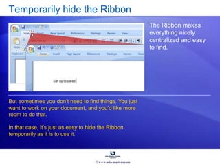 Temporarily hide the Ribbon
The Ribbon makes
everything nicely
centralized and easy
to find.
But sometimes you don’t need to find things. You just
want to work on your document, and you’d like more
room to do that.
In that case, it’s just as easy to hide the Ribbon
temporarily as it is to use it.
© www.asia-masters.com
 