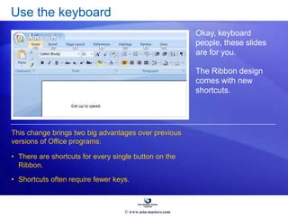 Use the keyboard
Okay, keyboard
people, these slides
are for you.
The Ribbon design
comes with new
shortcuts.
• There are shortcuts for every single button on the
Ribbon.
• Shortcuts often require fewer keys.
This change brings two big advantages over previous
versions of Office programs:
© www.asia-masters.com
 