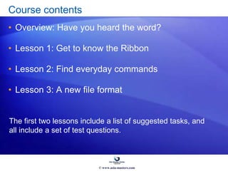 Course contents
• Overview: Have you heard the word?
• Lesson 1: Get to know the Ribbon
• Lesson 2: Find everyday commands
• Lesson 3: A new file format
The first two lessons include a list of suggested tasks, and
all include a set of test questions.
© www.asia-masters.com
 