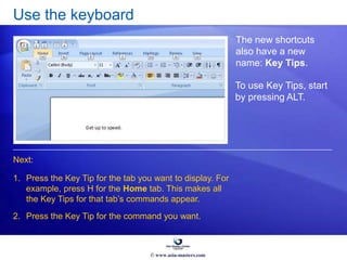 Use the keyboard
The new shortcuts
also have a new
name: Key Tips.
1. Press the Key Tip for the tab you want to display. For
example, press H for the Home tab. This makes all
the Key Tips for that tab’s commands appear.
2. Press the Key Tip for the command you want.
Next:
To use Key Tips, start
by pressing ALT.
© www.asia-masters.com
 