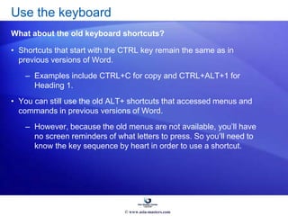 • Shortcuts that start with the CTRL key remain the same as in
previous versions of Word.
– Examples include CTRL+C for copy and CTRL+ALT+1 for
Heading 1.
• You can still use the old ALT+ shortcuts that accessed menus and
commands in previous versions of Word.
– However, because the old menus are not available, you’ll have
no screen reminders of what letters to press. So you’ll need to
know the key sequence by heart in order to use a shortcut.
Use the keyboard
What about the old keyboard shortcuts?
© www.asia-masters.com
 