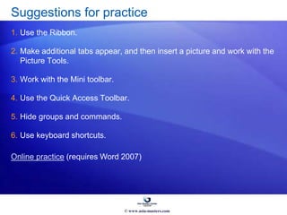 Suggestions for practice
1. Use the Ribbon.
2. Make additional tabs appear, and then insert a picture and work with the
Picture Tools.
3. Work with the Mini toolbar.
4. Use the Quick Access Toolbar.
5. Hide groups and commands.
6. Use keyboard shortcuts.
Online practice (requires Word 2007)
© www.asia-masters.com
 
