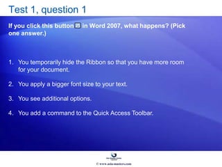 Test 1, question 1
If you click this button in Word 2007, what happens? (Pick
one answer.)
1. You temporarily hide the Ribbon so that you have more room
for your document.
2. You apply a bigger font size to your text.
3. You see additional options.
4. You add a command to the Quick Access Toolbar.
© www.asia-masters.com
 