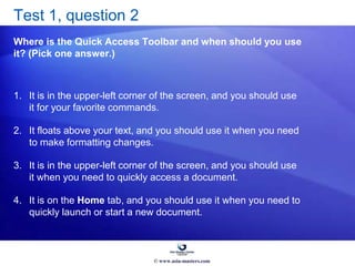 Test 1, question 2
Where is the Quick Access Toolbar and when should you use
it? (Pick one answer.)
1. It is in the upper-left corner of the screen, and you should use
it for your favorite commands.
2. It floats above your text, and you should use it when you need
to make formatting changes.
3. It is in the upper-left corner of the screen, and you should use
it when you need to quickly access a document.
4. It is on the Home tab, and you should use it when you need to
quickly launch or start a new document.
© www.asia-masters.com
 