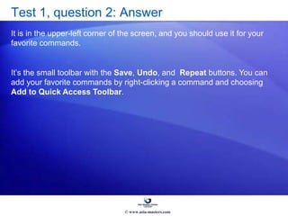 Test 1, question 2: Answer
It is in the upper-left corner of the screen, and you should use it for your
favorite commands.
It’s the small toolbar with the Save, Undo, and Repeat buttons. You can
add your favorite commands by right-clicking a command and choosing
Add to Quick Access Toolbar.
© www.asia-masters.com
 