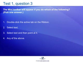 Test 1, question 3
The Mini toolbar will appear if you do which of the following?
(Pick one answer.)
1. Double-click the active tab on the Ribbon.
2. Select text.
3. Select text and then point at it.
4. Any of the above.
© www.asia-masters.com
 