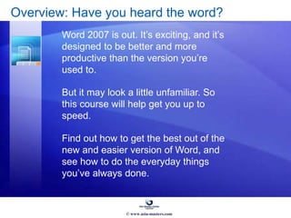 Overview: Have you heard the word?
Word 2007 is out. It’s exciting, and it’s
designed to be better and more
productive than the version you’re
used to.
But it may look a little unfamiliar. So
this course will help get you up to
speed.
Find out how to get the best out of the
new and easier version of Word, and
see how to do the everyday things
you’ve always done.
© www.asia-masters.com
 