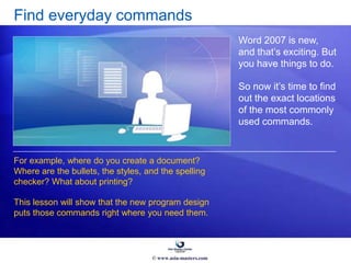 Find everyday commands
Word 2007 is new,
and that’s exciting. But
you have things to do.
So now it’s time to find
out the exact locations
of the most commonly
used commands.
For example, where do you create a document?
Where are the bullets, the styles, and the spelling
checker? What about printing?
This lesson will show that the new program design
puts those commands right where you need them.
© www.asia-masters.com
 