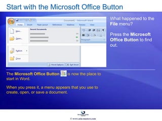 Start with the Microsoft Office Button
What happened to the
File menu?
Press the Microsoft
Office Button to find
out.
The Microsoft Office Button is now the place to
start in Word.
When you press it, a menu appears that you use to
create, open, or save a document.
© www.asia-masters.com
 