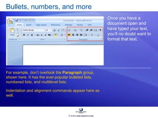 Bullets, numbers, and more
Once you have a
document open and
have typed your text,
you’ll no doubt want to
format that text.
For example, don’t overlook the Paragraph group,
shown here. It has the ever-popular bulleted lists,
numbered lists, and multilevel lists.
Indentation and alignment commands appear here as
well.
© www.asia-masters.com
 