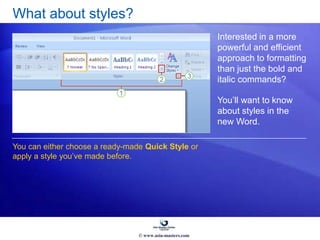 What about styles?
Interested in a more
powerful and efficient
approach to formatting
than just the bold and
italic commands?
You’ll want to know
about styles in the
new Word.
You can either choose a ready-made Quick Style or
apply a style you’ve made before.
© www.asia-masters.com
 