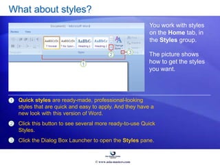 What about styles?
You work with styles
on the Home tab, in
the Styles group.
1 Quick styles are ready-made, professional-looking
styles that are quick and easy to apply. And they have a
new look with this version of Word.
Click this button to see several more ready-to-use Quick
Styles.
Click the Dialog Box Launcher to open the Styles pane.
2
3
The picture shows
how to get the styles
you want.
© www.asia-masters.com
 