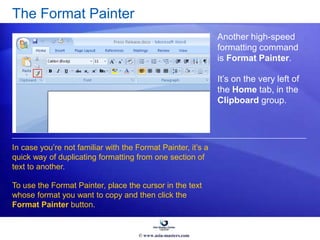 The Format Painter
Another high-speed
formatting command
is Format Painter.
It’s on the very left of
the Home tab, in the
Clipboard group.
In case you’re not familiar with the Format Painter, it’s a
quick way of duplicating formatting from one section of
text to another.
To use the Format Painter, place the cursor in the text
whose format you want to copy and then click the
Format Painter button.
© www.asia-masters.com
 