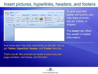 Insert pictures, hyperlinks, headers, and footers
To give your text
power and punch, you
may want pictures,
clip art, charts, or
shapes.
The Insert tab offers
this wealth of added
information.
And those aren’t the only commands on this tab. You’ve
got Tables, Hyperlink, Header, and Footer here too.
That’s not all. Not pictured but ready to serve you are
page numbers, text boxes, and WordArt.
© www.asia-masters.com
 