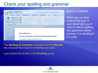 Check your spelling and grammar
Make no mistake!
When you’ve done
most of the work in
your document, you’ll
want to check spelling
and grammar before
printing it or sending it
in e-mail.
The Spelling & Grammar command is on the Review
tab, because this is part of reviewing your work.
Look toward the far left, in the Proofing group.
© www.asia-masters.com
 