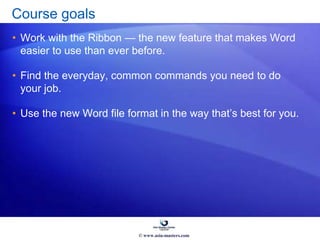 Course goals
• Work with the Ribbon — the new feature that makes Word
easier to use than ever before.
• Find the everyday, common commands you need to do
your job.
• Use the new Word file format in the way that’s best for you.
© www.asia-masters.com
 